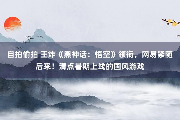 自拍偷拍 王炸《黑神话：悟空》领衔，网易紧随后来！清点暑期上线的国风游戏