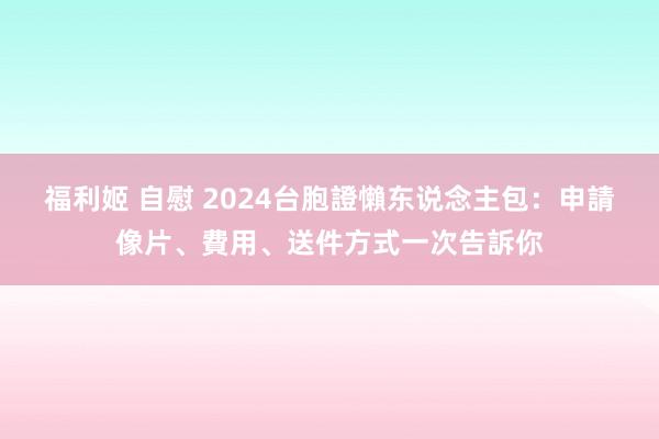 福利姬 自慰 2024台胞證懶东说念主包：申請像片、費用、送件方式一次告訴你