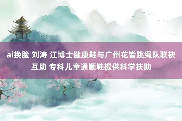 ai换脸 刘涛 江博士健康鞋与广州花皆跳绳队联袂互助 专科儿童通顺鞋提供科学扶助