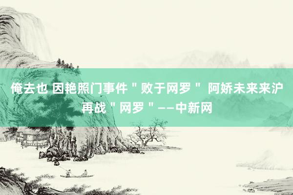 俺去也 因艳照门事件＂败于网罗＂ 阿娇未来来沪再战＂网罗＂——中新网