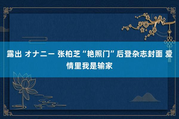 露出 オナニー 张柏芝“艳照门”后登杂志封面 爱情里我是输家