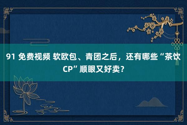 91 免费视频 软欧包、青团之后，还有哪些“茶饮CP”顺眼又好卖？