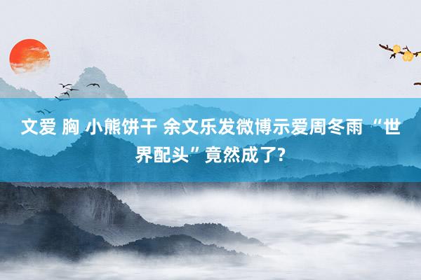 文爱 胸 小熊饼干 余文乐发微博示爱周冬雨 “世界配头”竟然成了?