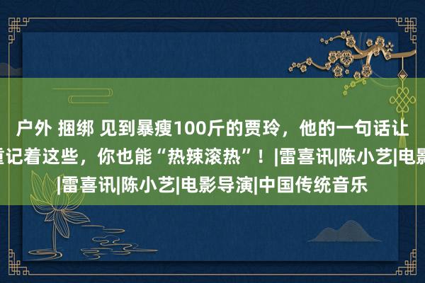 户外 捆绑 见到暴瘦100斤的贾玲，他的一句话让东说念主泪目！减重记着这些，你也能“热辣滚热”！|雷喜讯|陈小艺|电影导演|中国传统音乐